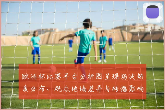 欧洲杯比赛平台分析图呈现场次热度分布、观众地域差异与转播影响