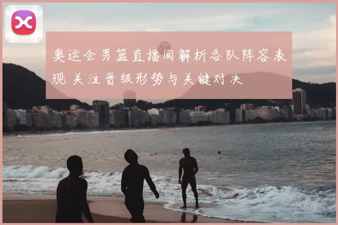 奥运会男篮直播间解析各队阵容表现 关注晋级形势与关键对决