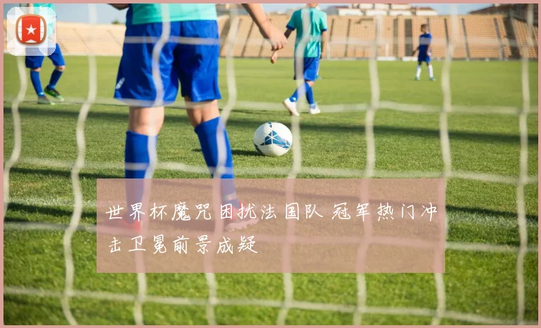 世界杯魔咒困扰法国队 冠军热门冲击卫冕前景成疑