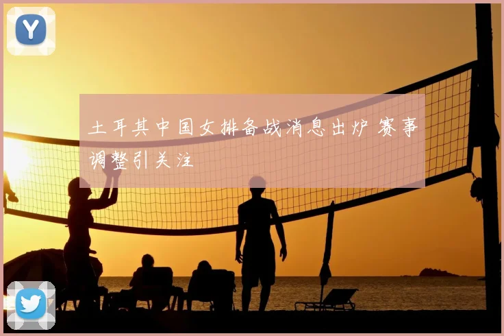 土耳其中国女排备战消息出炉 赛事调整引关注
