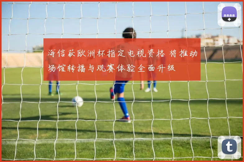 海信获欧洲杯指定电视资格 将推动场馆转播与观赛体验全面升级