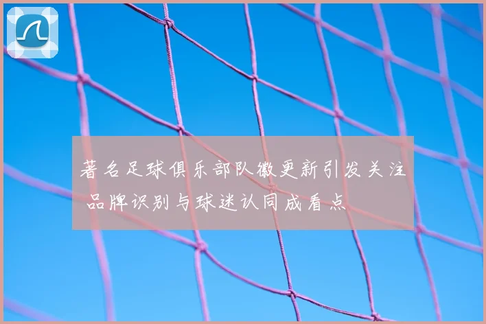 著名足球俱乐部队徽更新引发关注 品牌识别与球迷认同成看点