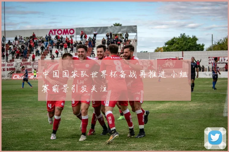 中国国家队世界杯备战再推进 小组赛前景引发关注