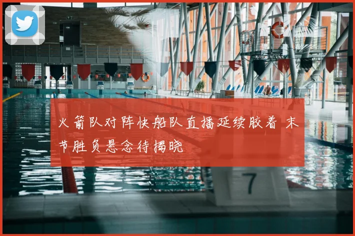火箭队对阵快船队直播延续胶着 末节胜负悬念待揭晓