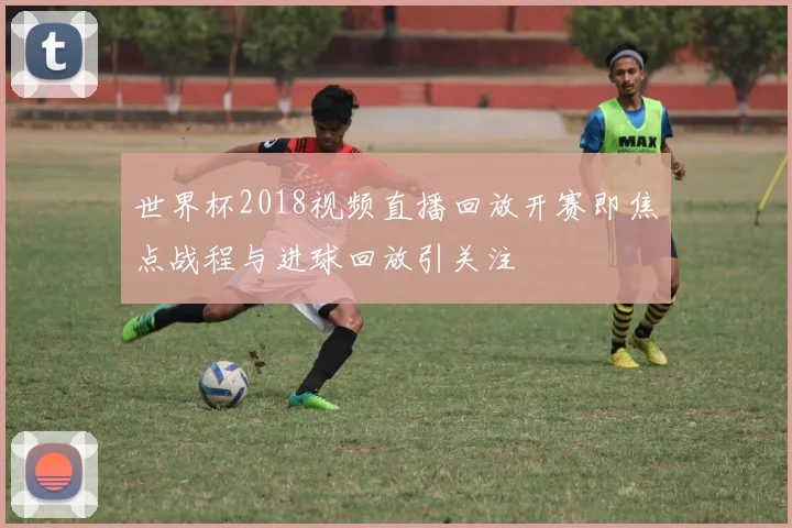 世界杯2018视频直播回放开赛即焦点战程与进球回放引关注