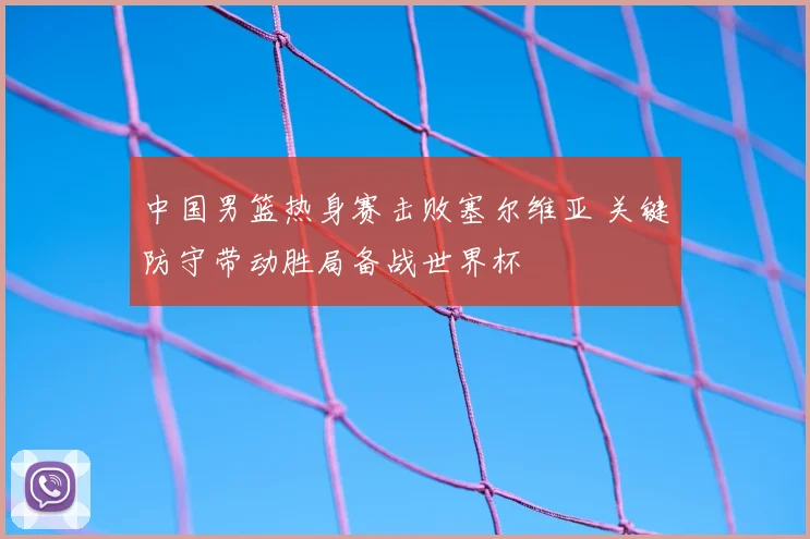 中国男篮热身赛击败塞尔维亚 关键防守带动胜局备战世界杯