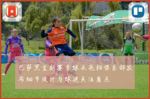 巴萨黑金新赛季球衣亮相俱乐部发布细节设计与球迷关注看点