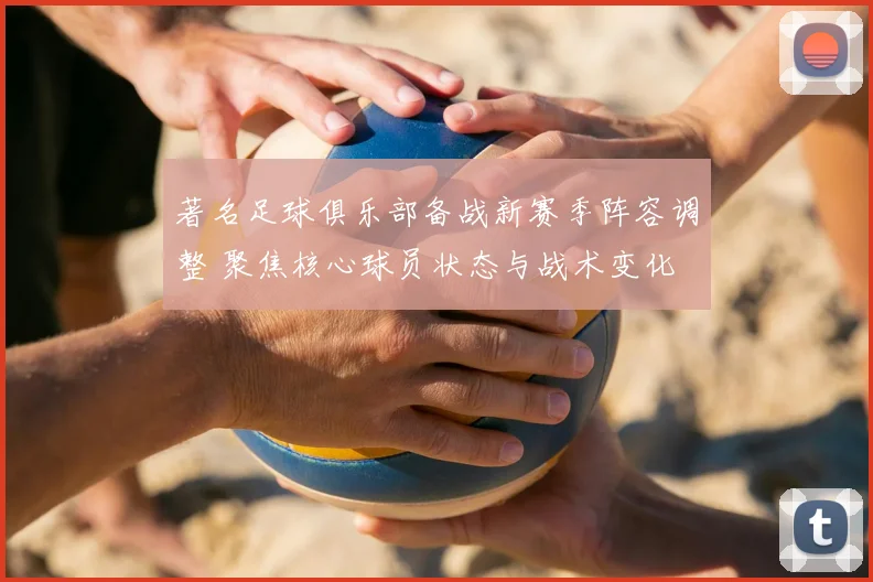 著名足球俱乐部备战新赛季阵容调整 聚焦核心球员状态与战术变化