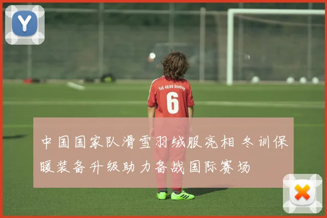 中国国家队滑雪羽绒服亮相 冬训保暖装备升级助力备战国际赛场