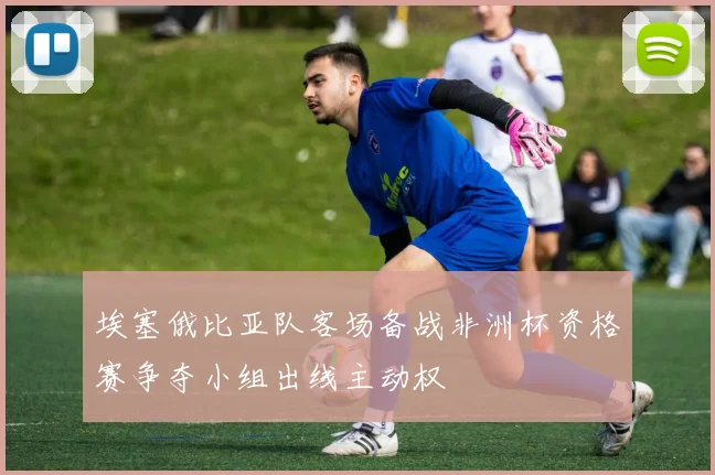 埃塞俄比亚队客场备战非洲杯资格赛争夺小组出线主动权