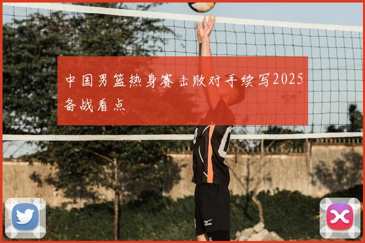 中国男篮热身赛击败对手续写2025备战看点