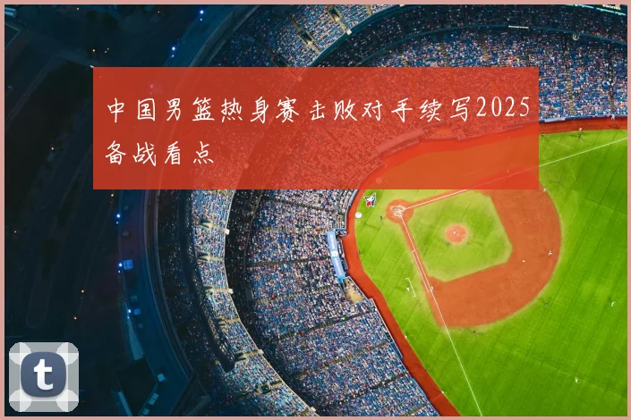 中国男篮热身赛击败对手续写2025备战看点