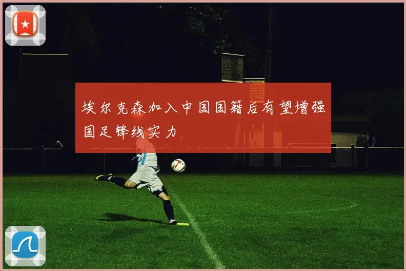 埃尔克森加入中国国籍后有望增强国足锋线实力