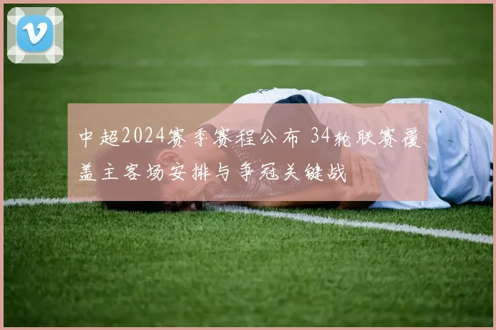 中超2024赛季赛程公布 34轮联赛覆盖主客场安排与争冠关键战