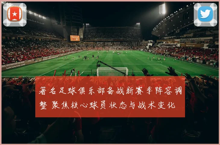 著名足球俱乐部备战新赛季阵容调整 聚焦核心球员状态与战术变化