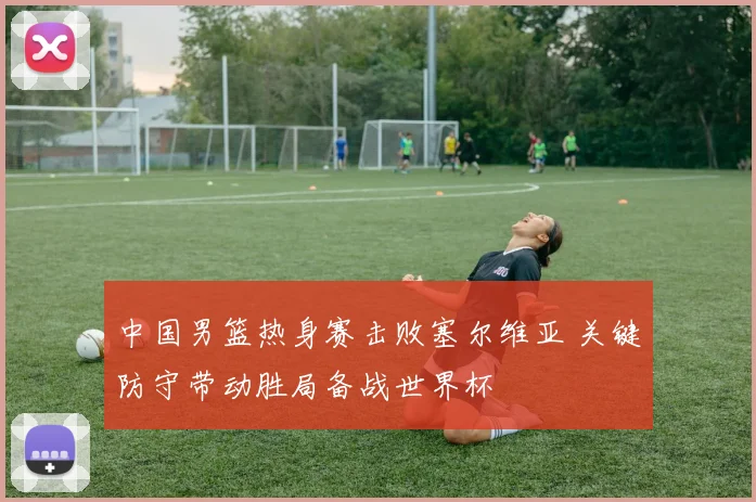 中国男篮热身赛击败塞尔维亚 关键防守带动胜局备战世界杯