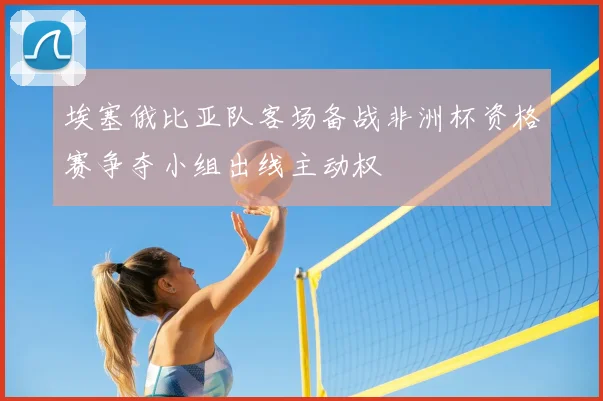 埃塞俄比亚队客场备战非洲杯资格赛争夺小组出线主动权