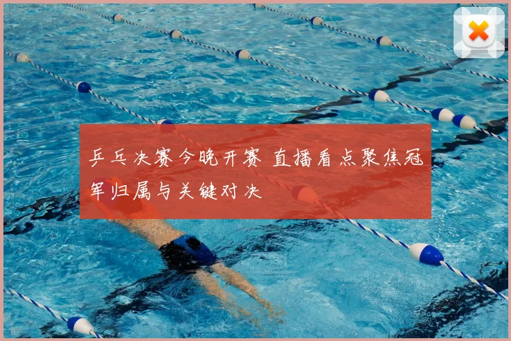 乒乓决赛今晚开赛 直播看点聚焦冠军归属与关键对决