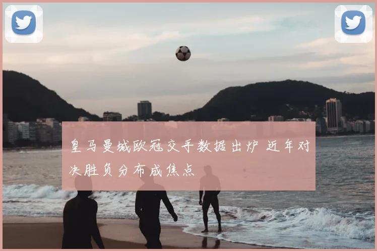 皇马曼城欧冠交手数据出炉 近年对决胜负分布成焦点
