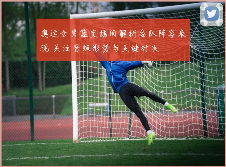 奥运会男篮直播间解析各队阵容表现 关注晋级形势与关键对决
