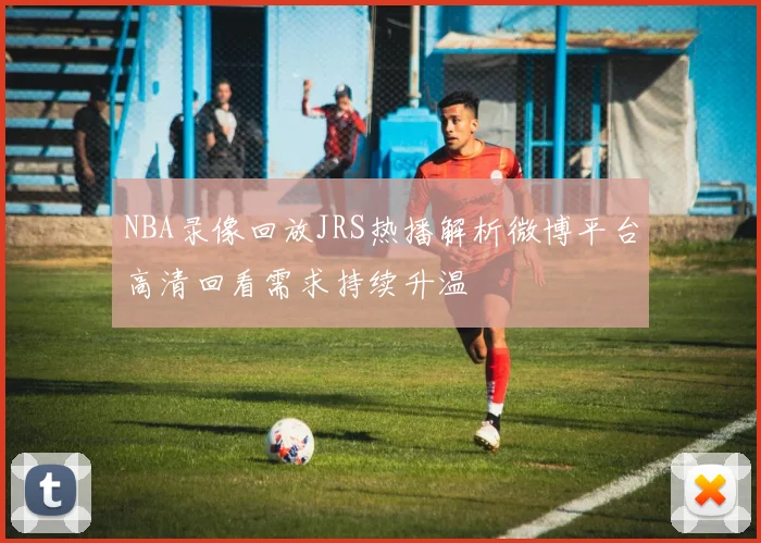 NBA录像回放JRS热播解析微博平台高清回看需求持续升温