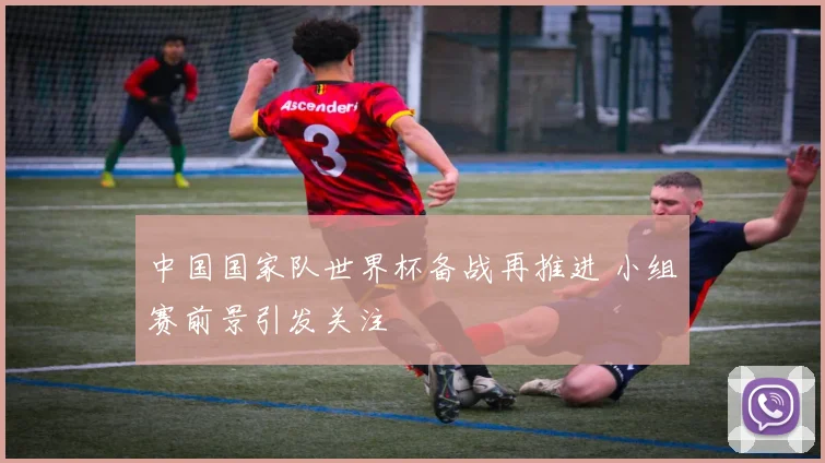 中国国家队世界杯备战再推进 小组赛前景引发关注