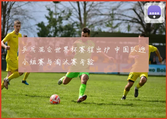 乒乓混合世界杯赛程出炉 中国队迎小组赛与淘汰赛考验