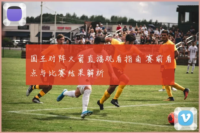 国王对阵火箭直播观看指南 赛前看点与比赛结果解析