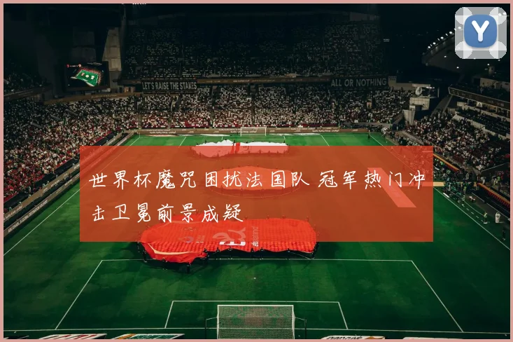 世界杯魔咒困扰法国队 冠军热门冲击卫冕前景成疑