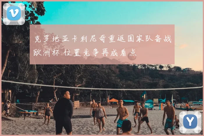 克罗地亚卡利尼奇重返国家队备战欧洲杯 位置竞争再成看点