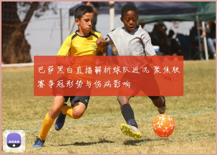 巴萨黑白直播解析球队近况 聚焦联赛争冠形势与伤病影响