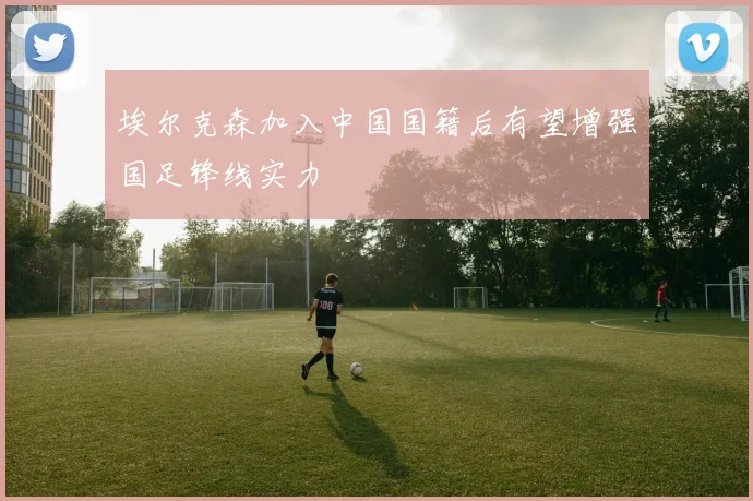 埃尔克森加入中国国籍后有望增强国足锋线实力