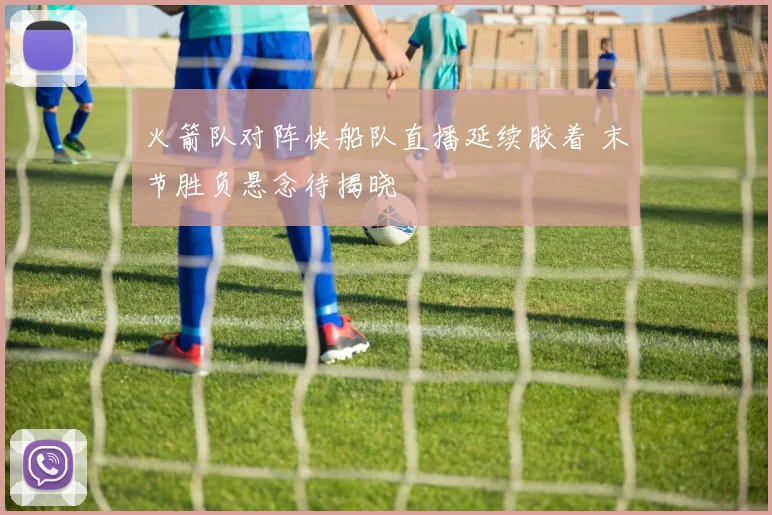火箭队对阵快船队直播延续胶着 末节胜负悬念待揭晓