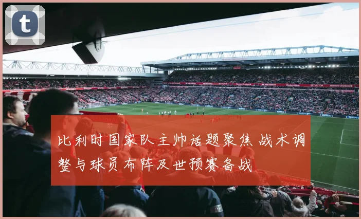 比利时国家队主帅话题聚焦 战术调整与球员布阵及世预赛备战