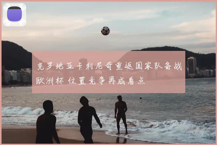 克罗地亚卡利尼奇重返国家队备战欧洲杯 位置竞争再成看点