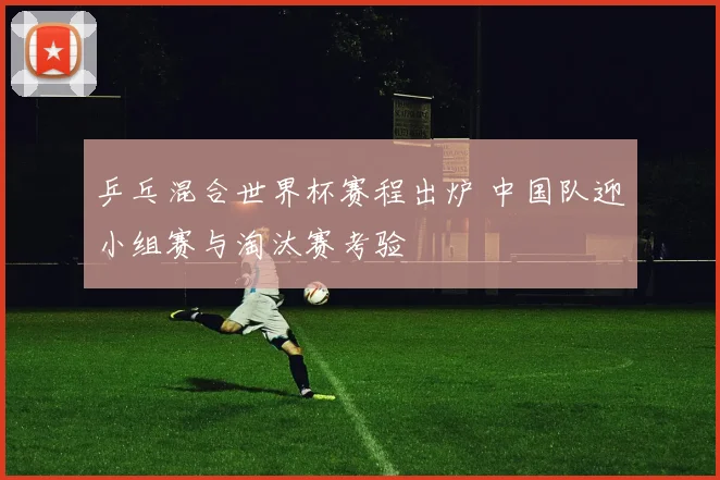 乒乓混合世界杯赛程出炉 中国队迎小组赛与淘汰赛考验
