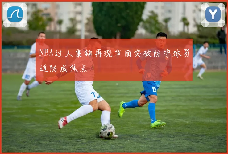 NBA过人集锦再现华丽突破防守球员追防成焦点