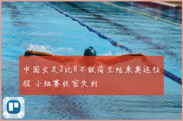 中国女足2比8不敌荷兰结束奥运征程 小组赛收官失利