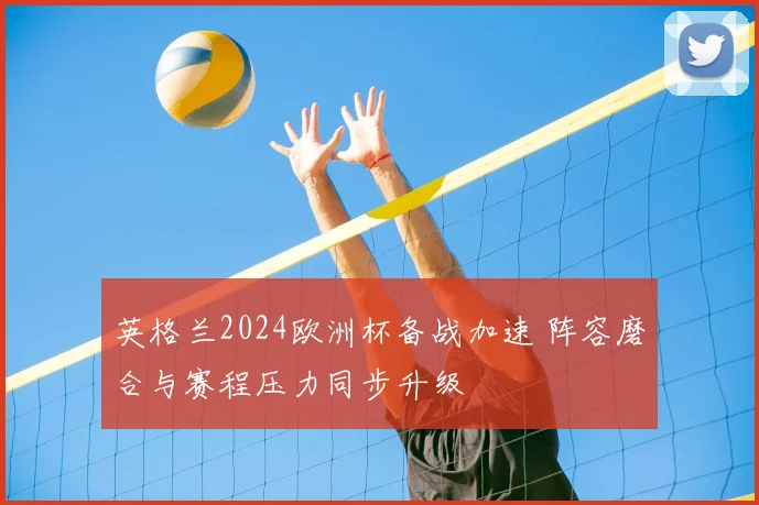 英格兰2024欧洲杯备战加速 阵容磨合与赛程压力同步升级
