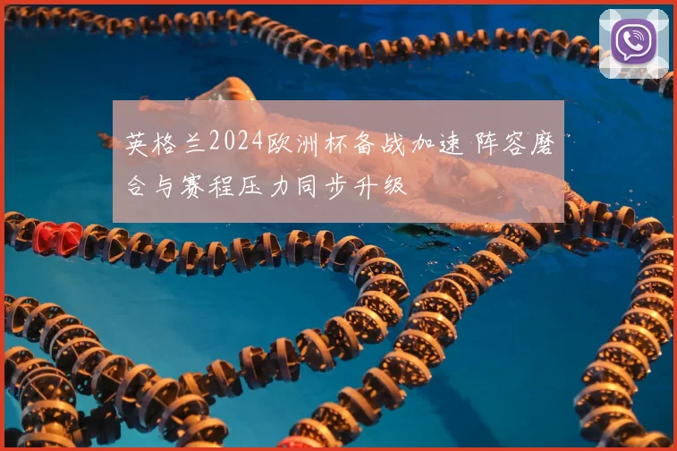 英格兰2024欧洲杯备战加速 阵容磨合与赛程压力同步升级