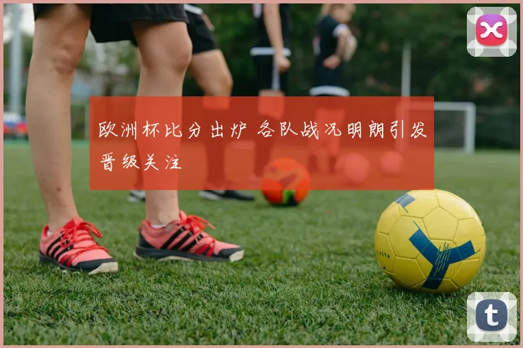 欧洲杯比分出炉 各队战况明朗引发晋级关注
